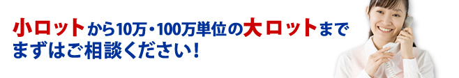 小ロットから10万・100万単位の大ロットまで、まずはご相談ください！